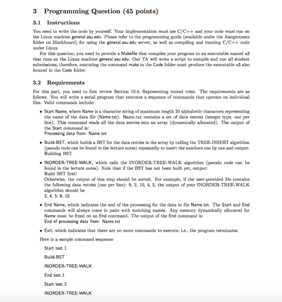 3 Programming Question (45 points) 3.1 Instructions You need to write the code by yourself. Your implementation must use C/C++ and your code must run on the Linux machine general.asu.edu. Please refer to the programming guide (available under the Assignments folder on Blackboard) for using the general.asu.edu server, as well as compiling and running C/C++ code under Linux For this question, you need to provide a Makefile that compiles your program to an executable named a3 that runs on the Linux machine general.asu.edu. Our TA will write a script to compile and run all student submissions; therefore, executing the command make in the Code folder must produce the executable a3 also located in the Code folder 3.2 Requirements For this part, you need to first review Section 10.4, Representing rooted trees. The requirements are as follows. You will write a serial program that executes a sequence of commands that operate on individual files. Valid commands include: Start Name, where Name is a character string of maximum length 20 alphabetic characters representing the name of the data file (Name.txt). Name.txt contains a set of data entries (integer type, one per line). This command reads all the data entries into an array (dynamically allocated). The output of the Start command is: Processing data from: Name.txt Build-BST, which builds a BST for the data entries in the array by calling the TREE-INSERT algorithm (pseudo code can be found in the lecture notes) repeatedly to insert the numbers one by one and output Building BST . INORDER-TREE-WALK, which calls the INORDER-TREE-WALK algorithm (pseudo code can be found in the lecture notes). Note that if the BST has not been built yet, output Build BST first! Otherwise, the output of this step should be sorted. For example, if the user-provided file contains the following data entries (one per line): 9, 2, 10, 4, 5, the output of your INORDER-TREE-WALK algorithm should be 2, 4, 5, 9, 10 End Name, which indicates the end of the processing for the data in file Name.txt. The Start and End commands will always come in pairs with matching names. Any memory dynamically allocated for Name must be freed on an End command. The output of the End command is: End of processing data from: Name.txt . Exit, which indicates that there are no more commands to execute, i.e., the program terminates Here is a sample command sequence Start test 1 Build-BST INORDER-TREE-WALK End test1 Start test 2 INORDER-TREE-WALK