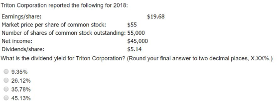 Triton Corporation reported the following for 2018: Earnings/share: Market price per share of common stock: $19.68 $55 Net income: Dividends/share: What is the dividend yield for Triton Corporation? (Round your final answer to two decimal places, XXX% $45,000 $5.14 О 9.35% C) 26.12% О 35.78% 45.13%