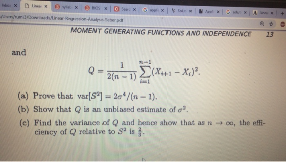 Users/rumi3/Downloads/Linear-Regression-Analysis-Seber.pdf MOMENT GENERATING FUNCTIONS AND INDEPENDENCE 13 and n-1 2(n-1 i=1 (a) Prove that var[S2-2c4/(n-1). b) Show that Q is an unbiased estimate ofa (c) Find the variance of Q and hence show that as n → oo, the effi- ciency of Q relative to S2 is