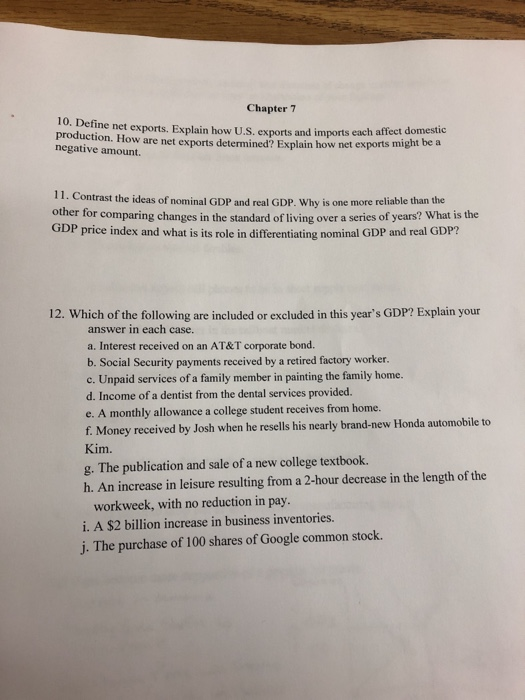 Chapter 7 10. Define net exports. Explain how U.S. exports and imports each affect production. How are net exports determined? Explain how net exports negative amount. might be a 11. Contrast the ideas of nominal GDP and real GDP. Why is one more reliable than the oth er for comparing changes in the standard of living over a series of years? What is the GDP price index and what is its role in differentiating nominal GDP and real GDP? 12. Which of the following are included or excluded in this years GDP? Explain your answer in each case. a. Interest received on an AT&T corporate bond. b. Social Security payments received by a retired factory worker. c. Unpaid services of a family member in painting the family home. d. Income of a dentist from the dental services provided. e. A monthly allowance a college student receives from home. f. Money received by Josh when he resells his nearly brand-new Honda automobile to Kim. g. The publication and sale of a new college textbook. h. An increase in leisure resulting from a 2-hour decrease in the length of the workweek, with no reduction in pay. i. A $2 billion increase in business inventories j. The purchase of 100 shares of Google common stock
