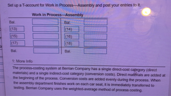 Set up a T-account for Work in Process Assembly and post your entries to it. Work in Process-Assembly Bal. Bal. (13) (15) (17