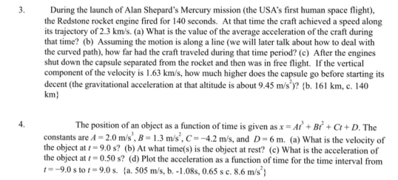 During the launch of Alan Shepards Mercury mission (the USAs first human space flight), the Redstone rocket engine fired for 140 seconds. At that time the craft achieved a speed along its trajectory of 2.3 km/s. (a) What is the value of the average acceleration of the craft during that time? (b) Assuming the motion is along a line (we wi later talk about how to deal with the curved path), how far had the craft traveled during that time period? (c) After the engines shut down the capsule separated from the rocket and then was in free flight. If the vertical component of the velocity is 1.63 km/s, how much higher does the capsule go before starting its decent (the gravitational acceleration at that altitude is about 9.45 m/s)? (b. 161 km, c. 140 km) 4 The position of an object as a function of time is given as x = At3 + Bt2 + Ct + D. The constants are A 2.0 m/s, B-1.3 m/s, C4.2 m/s, and D 6 m. (a) What is the velocity of the object at 9.0 s? (b) At what time(s) is the object at rest? (c) What is the acceleration of the object at 0.50 s? (d) Plot the acceleration as a function of time for the time intery に-9.0 s to t = 9.0 s. {a. 505 m/s, b.-1 .08s, 0.65 s c. 8.6 m/s)