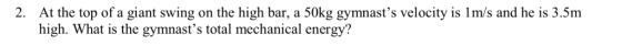 2. At the top of a giant swing on the high bar, a 50kg gymnasts velocity is 1m/s and he is 3.5m high. What is the gymnasts