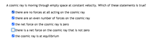 A cosmic ray is moving through empty space at constant velocity. Which of these statements is true? there are no forces at al