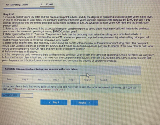 Net operating income 97,eee Required: 1. Compute (a) last years CM ratio and the break-even point in balls, and (b) the degr