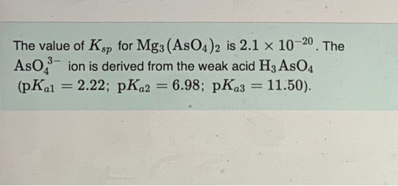 The value of Ksp for Mg3 (AsO4)2 is 2.1 x 10-20. The AsO 3-ion is derived from the weak acid Hz AsO4 (pKal = 2.22; pKa2 = 6.9