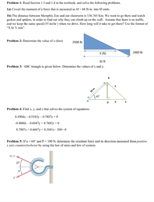 Problem 1: Read Section 1.3 and 1.4 in the textbook, and solve the following problems 1a) Covert the moment of a force that is measured as M- 68 Ib-in. into SI units. lb) The distance between Memphis Zoo and our classroom is 136.765 Km. We want to go there and watch geckos and spiders, in order to find out why they can climb up on the wall. Assume that there is no traffic and we keep the same speed (55 mi/hr) when we drive. How long will it take to get there? Use the format of X hr Y min Problem 2: Determine the value of x (feet) 2500 lb X (ft) 1000 lb 35 ft Problem 3: ABC triangle is given below. Determine the values of x and y Problem 4: Find x, y, and z that solves the system of equations: 0.3904x-0.5 183y-07807z = 0 -0.4880x-0.6047y 0.7682z = 0 0.7807x+0 x0.6047y+0.3841z -500-0 Problem 5: If α = 60° and P = 100 N, determine the resultant force and its direction measured from positive x axis counterclockwise by using the law of sines and law of cosines. 50 N 25°