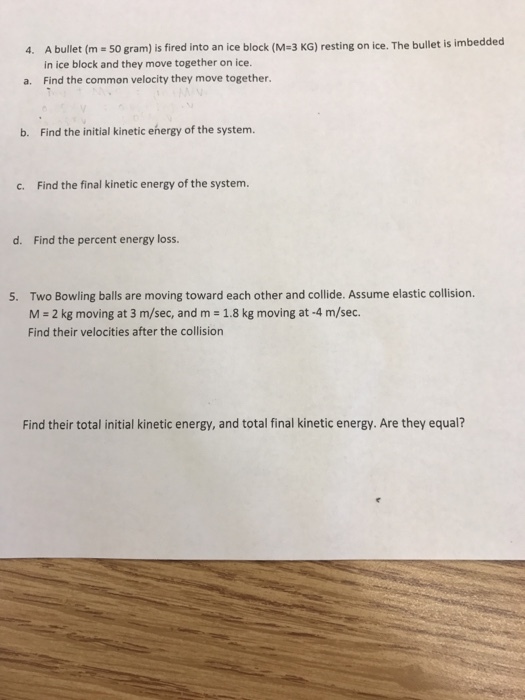 4. Abullet (m 50 gram) is fired into an ice block (M 3 KG) sting on ice. The bullet is imbedded in ice block and they move together on ice. a. Find the common velocity they move together. b. Find the initial kinetic energy of the system. c. Find the final kinetic energy of the system. d. Find the percent energy loss. 5. Two Bowling balls are moving toward each other and collide. Assume elastic collision. M 2 kg moving at 3 m/sec, and m 1.8 kg moving at -4 m/sec. Find their velocities after the collision Find their total initial kinetic energy, and total final kinetic energy. Are they equal?