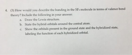 (3) How would you describe the bonding in the SF4 molecule in terms of valence bond theory? Include the following in your answer: 4. a. Draw the Lewis structure b. State the hybrid orbitals around the central atom. c. Show the orbitals present in the ground state and the hybridized state, labeling the function of each hybridized orbital.
