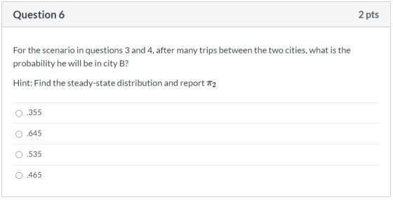 Question 6 2 pts For the scenario in questions 3 and 4, after many trips between the two cities, what is the probability he w