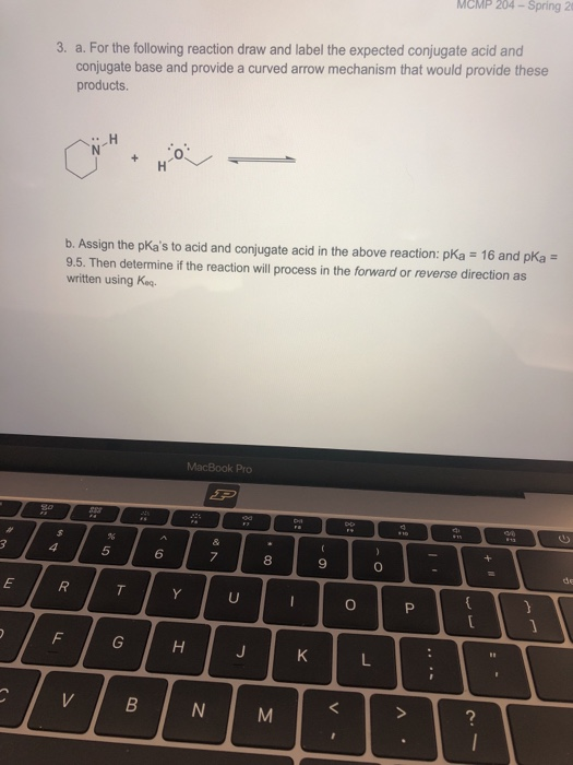 MCMP 204-Spring 2 3. a. For the following reaction draw and label the expected conjugate acid and conjugate base and provide a curved arrow mechanism that would provide these products 0 b. Assign the pKas to acid and conjugate acid in the above reaction: pKa 16 and pKa 9.5. Then determine if the reaction will process in the forward or reverse direction as written using Kaq MacBook Pro 8 2