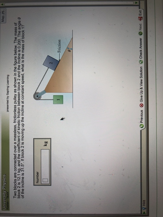University Physics Two blocks are connected over a massless, frictionless pulley as shown in the figure below. The mass of block 2 is 12.1 kg, and the coefficient of kinetic friction between block 2 and the incline is 0.200. The angle θ of the incline is 31.5. If block 2 is moving up the incline at constant speed, what is the mass of block 1? kg Friction Previous Give Up & View Solution Check AnswerNext Exit Hint