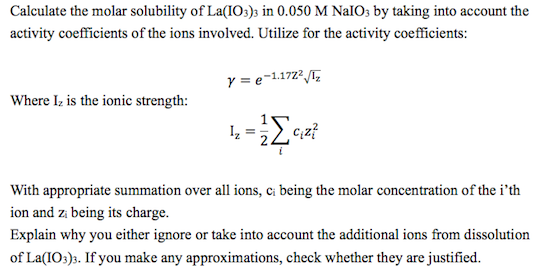 Calculate the molar solubility of La(IO)s in 0.050 M NalOs by taking into account the activity coefficients of the ions involved. Utilize for the activity coefficients: Where Iz is the ionic strength: CiZi With appropriate summation over all ions, ci being the molar concentration of the ith ion and zi being its charge. Explain why you either ignore or take into account the additional ions from dissolution of La(I03)3. If you make any approximations, check whether they are justified.