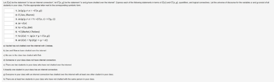 Express oach of to oll Le σ be the statement r has an Inter e connoc on lot z y bo tho state am z and y hovo chat ad over te rborne studets in your class. Put the appropriate letter next to the conesponding symbolic torm ng statem on s n terms of z and z, y quanti ors, and logcal oorroctvos st the unvors。of discourse or the von blas z and y consist of all 2. ClJan, Sharon) 6. -Rachel, Chelsea) di) Someone in your cless does not heve internet connecton e) There are tan students in your class who have nal chatled ower the intenet Exacty one studont in your class has an intomet connection. r) Exacty one studont 9) Everyone in your cess with an mernet conecton has ㎝atted over the nternet with at least one other student in your class h) Thero arot loost two students in your dass who hovo not chatod wit, tho samo porson in your class