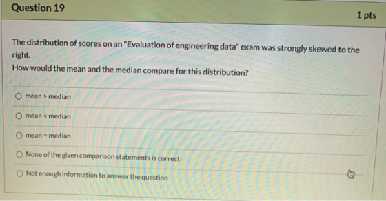 Question 19 1 pts The distribution of scores on an Evaluation of engineering data exam was strongly skewed to the right. Ho