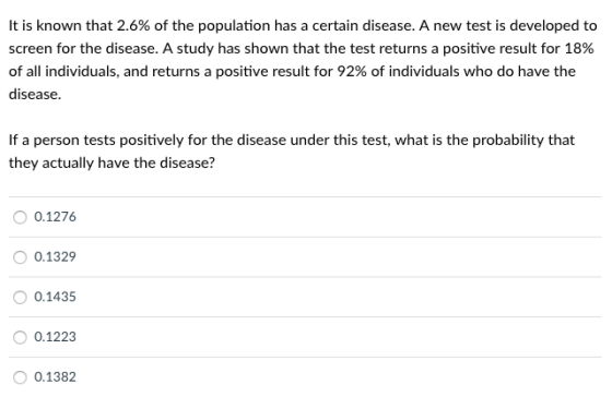 It is known that 2.6% of the population has a certain disease. A new test is developed to screen for the disease. A study has shown that the test returns a positive result for 18% of all individuals, and returns a positive result for 92% of individuals who do have the disease If a person tests positively for the disease under this test, what is the probability that they actually have the disease? 0.1276 0.1329 0.1435 0.1223 O 0.1382