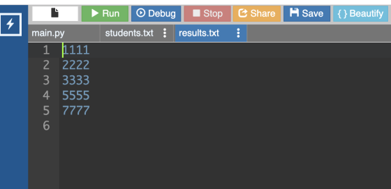 Share Save {} Beautify Run Debug Stop students.txt results.txt main.py 1 111 2 2222 3 3333 4 5555 5 7777