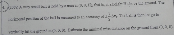 (20%) A very small ball is held by a man at (0, 0, H), that is, at a height H above the ground. The horizontal position of the ball is measured to an accuracy ofAxThe ball is then let go to vertically hit the ground at (0, 0, 0). Estimate the minimal miss distance on the ground from (0, 0, 0). 4.
