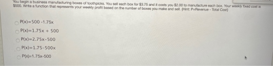 You begin a business manufacturing boxes of toothpicks. You sell each box for $3.75 and it costs you $2.00 to manufacture eac