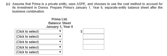 (c) Assume that Prima is a private entity, uses ASPE, and chooses to use the cost method to account for its investment in Donna. Prepare Primas January 1, Year 6, separate-entity balance sheet after the business combination. Prima Ltd Balance Sheet January 1, Year 6 Click to select) (Click to select) Click to select) Click to select) Click to select)