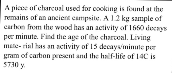 A piece of charcoal used for cooking is found at the remains of an ancient campsite. A 1.2 kg sample of carbon from the wood has an activity of 1660 decays per minute. Find the age of the charcoal. Living mate- rial has an activity of 15 decays/minute per gram of carbon present and the half-life of 14C is 5730 y.