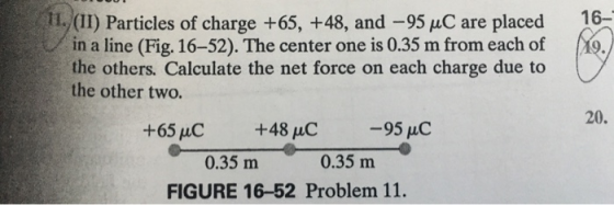 I., (II) Particles of charge +65, +48, and -95 C are placed 16- in a line (Fig. 16-52). The center one is 0.35 m from each of the others. Calculate the net force on each charge due to the other two. 20. +65uC +48 uC 0.35 m 0.35 m FIGURE 16-52 Problem 11.