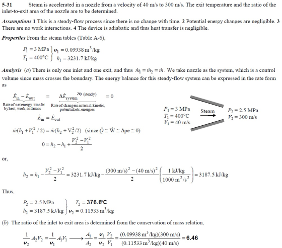 5-31 inlet-to-exit area of the nozzle are to be determined Assumptions 1 This is a steady-flow process since there is no change with time. 2 Potential energy changes are negligible. 3 There are no work interactions. 4 The device is adiabatic and thus heat transfer is negligible Properties From the steam tables (Table A-6). Steam is accelerated in a nozzle from a velocity of 40 m/s to 300 m/s. The exit temperature and the ratio of the Д = 3 MPa I v1 = 0.09938 m 3 /kg 11=400°C] h,-3231.7 kJ/kg Analysis (a) There is only one inlet and one exit, and thus 깨 = 7 =771 . We take nozzle as the system. which is a control volume since mass crosses the boundary. The energy balance for this steady-flow system can be expressed in the rate form as 70 (steady) Éin - Éout =0 system Rate of net energy transfer byheat, work, andmass Rate of changein intemal,kinetic, potential etc. energies P1 = 3 MPa Ti 400°C = 40 m/s Steam P2 2.5 MPa -->- у, 300 m/s out or V3231.7kJ/kg (300 m/s)2 -(40 m/s) 1 kJkg 3187.5 kJ/kg 1000 m2/s2 us T2 376.6C P - 2.5 MPa h 3187.5 kJ/kg 0.11533 m /kg (b) The ratio of the inlet to exit area is determined from the conservation of mass relation, A 242 (0.09938 m/kg) (300 m/s) (0.11533 m3/kg)(40 m/s) -6.46 V2