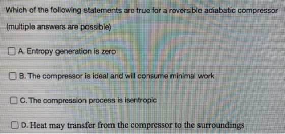 Which of the following statements are true for a reversible adiabatic compressor (multiple answers are possible) O A. Entropy
