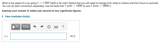 What is the speed of a car going u = 1.000 mph in SI units? Notice that you will need to change from miles to meters and from hours to seconds. You can do each conversion separately. Use the facts that 1 mile 1609 m and 1 hour = 3600 s. Express your answer in meters per second to four significant figures. View Available Hint(s) ΑΣ m/ s