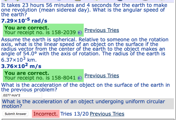 It takes 23 hours 56 minutes and 4 seconds for the earth to make one revolution (mean sidereal day). What is the angular speed of the earth? 7.29×10-5 rad/s You are correct. Your receipt no. is 158-2039 PreviousTries Assume the earth is spherical. Relative to someone on the rotation axis, what is the linear speed of an object on the surface if the radius vector from the center of the earth to the object makes an angle of 54.0° with the axis of rotation. The radius of the earth is 6.37×103 km 3.76x102 m/s You are correct. Your receipt notis 158-80410 Previous Tries What is the acceleration of the object on the surface of the earth in the previous problem? .0277 m/s 2 What is the acceleration of an object undergoing uniform circular motion? Wat is the acceleration of an object undergoing Submit Answer Incorrect. Tries 13/20 Previous Tries