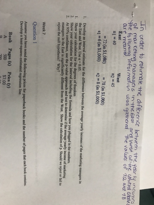 In order to estirmate the difftrence bcthween tht yrar y unomts of mar teting managers n the East and west of tre untedl States stnired Sttes the folong nformalron was qatincred. The values of 12 andt 18 are mean East n1 = 40 West n2 45 -72 (in $1,000)78 (in $1,000) s1#6(in S1,000) s2-8(in S1.000) I. Develop an interval estimate for the difference between the average yearly incomes of the marketing managers in the East and West. Use α = 0.05. Show your calculation for the degrees of freedom Show your calculation for the interv AL 95% confidence, use the p-value approach and test to determine managers in the East is significantly different from the West. Show the calculation of p. Should we reject or fail to reject the null hypothesis? Why? 1. 2. 2 al including the formula and how you plugged in the numbers. if the average yearly income of marketing Week 7 Question 1 Assume you have noted the following prices for paperback books and the number of pages that each book contains. Develop a least-squares estimated regression line. Book Pages x) Price (y) 500 $7.00