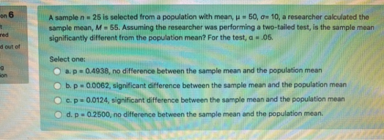 on 6 A sample n.25 is selected from a population with mean, u = 50, 0= 10, a researcher calculated the sample mean, M - 55. A