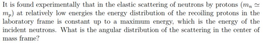 It is found experimentally that in the elastic scattering of neutrons by protons (mn^ mp) at relatively low energies the energy distribution of the recoiling protons in the laboratory frame is constant up to a maximum energy, which is the energy of the incident neutrons. What is the angular distribution of the scattering in the center of mass frame?