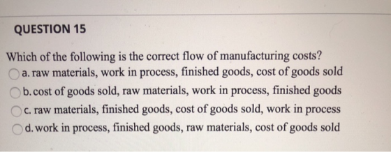 QUESTION 15 Which of the following is the correct flow of manufacturing costs? a. raw materials, work in process, finished go