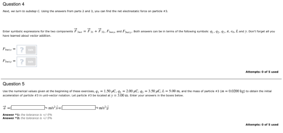 Question 4 Next, we turn to substep C. Using the answers from parts 2 and 3, you can find the net electrostatic force on particle #3 Enter symbolic expressions for the two components F3 et have learned about vector addition. F31 + F32 3net and F ety Both answers can be in terms of the following symbols: 2-q3 π e-Landy. Dont forget all you 1 nerx 2 Edit 2 Edit Attempts: 0 of 5 used Question 5 Use the numerical values given at the beginning of these exercises qí 1.50 μ0 q2 2.00 μ。 3.50 μC L 5.00 m, and the mass of particle #3 (m acceleration of particle #3 in unit-vector notation. Let particle #3 be located at y = 3.00 m. Enter your answers in the boxes below. 0.020 kg) to obtain the initial a- 1 m/s Answer * 1: the tolerance is +/-5% Answer * 2: the tolerance is +/-5% Attempts: 0 of 5 used