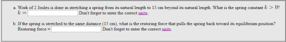 a. Work of 2 Joules is done in stretching a spring from its natural length to 15 cm beyond its natural length. What is the spring constant k > 0? Dont forget to enter the correct units b. If the spring is stretched to the same distance (15 cm), what is the restoring force that pulls the spring back toward its equilibrium position? Restoring force- Dont forget to enter the correct units.