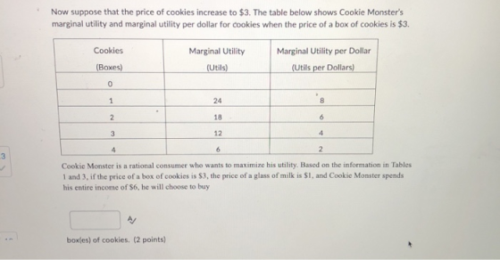 Now suppose that the price of cookies increase to $3. The table below shows Cookie Monsters marginal utility and marginal ut