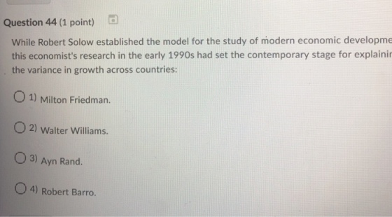 Question 44 (1 point) While Robert Solow established the model for the study of modern economic developme this economists research in the early 1990s had set the contemporary stage for explaini the variance in growth across countries: 0 1) Milton Friedman. O2) Walter Williams. O 3) Ayn Rand. O4) Robert Barro.