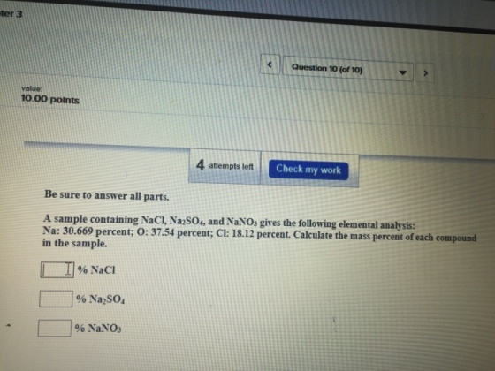 Question 10 (of 10) value: 10.00 points 4 attempts left Check my work Be sure to answer all parts. A sample containing NaCl, Na2sou, and NaNos gives the following elemental analysis: Na: 30.669 percent; O: 37.54 percent; Cl: 18.12 percent. Calculate the mass percent of each compound in the sample. NaCI Na2SO. NaNO3