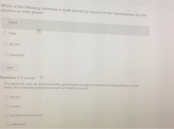 Which of the following hormones is made directly by neurons in the hypothalamus, not the pituitary or other glands? HGH to FSH ACTH Oxytocin Save Question 2 (3 points) The elephant man, an individual with grotesquely overgrown bones including all bones in the body, was probably making too much of what hormone? ACTH insulirn parathyroid hormone calcitonirn