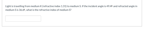 Light is travelling from medium K (refractive index 1.31) to medium S. If the incident angle is 49.40 and refracted angle in