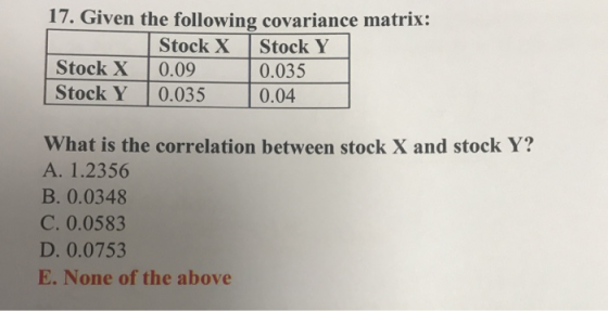 17. Given the following covariance matrix Stock X Stock Y Stock X 0.09 0.035 Stock Y 0.035 0.04 What is the correlation between stock X and stock Y? A. 1.2356 B. 0.0348 C. 0.0583 D. 0.0753 E. None of the above