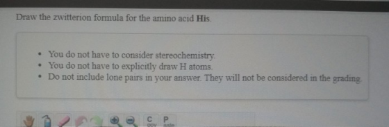 Draw the zwitterion formula for the amino acid His. • You do not have to consider stereochemistry • You do not have to explic