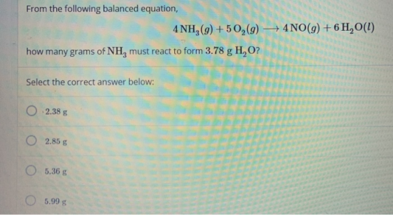 From the following balanced equation, 4NH3 (9) +502(g) + 4 NO(g) + 6H20(1) how many grams of NH, must react to form 3.78 g H,