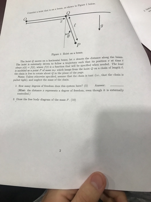Causider a hoist that i on a beum, as shown in Fieure I below Figure 1: IHoist on a beam. The hoist Q moves on a horizontal beam; let a denote the distance along the beam The hoist is externally driven to follow a trajectory such that its position at time t obeys r(e)-f), where f(e) is a function that will be specified when needed. The load is modeled as a point P of mass mp which hangs from the hoist on a chain of length e the chain is free to rotate about Q in the plane of the page Note: Unless otherwise specified, assume that the chain is taut (ie., that the chain is pulled tight), and neglect the mass of the chain. 1. How many degrees of freedom does this system have? (5) Answer: (Hint: the distance controlled.) represents a degree of freedom, even though it is externally 2. Draw the free body diagram of the mass P. (10)