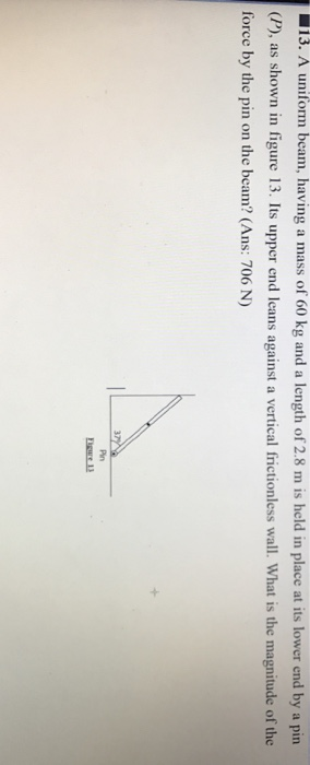 13. A uniform beam, having a mass of 60 kg and a length of 2.8 m is held in place at its lower end by a pin (P), as shown in figure 13. Its upper end leans against a vertical frictionless wall. What is the magnitude of the force by the pin on the beam? (Ans: 706 N) Pin