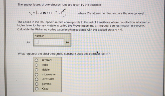 The energy levels of one-electron ions are given by the equation where Z is atomic number and n is the energy level. Il The series in the He spectrum that corresponds to the set of transitions where the electron falls from a higher level to the n 4 state is called the Pickering series, an important series in solar astronomy Calculate the Pickering series wavelength associated with the excited state n-6 Number What region of the electromagnetic spectrum does this transisn fall in? O infrared O radio O visible O microwave O ultraviolet O gamma O Xray