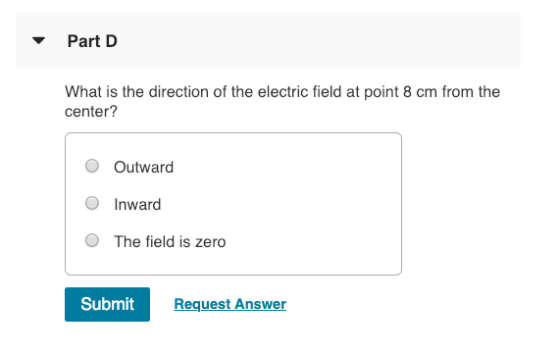 Part D What is the direction of the electric field at point 8 cm from the center? O Outward O Inward O The field is zero Submit Request Answer