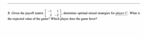 12 3. Given the payoff matrix ? _ , determine optimal mixed strategies for player C. What is the expected value of the game?