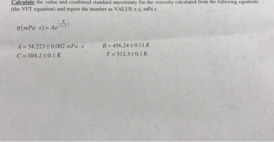 Calculate the value and combined standard uncertainty for the viscosity calculated from the following equations (the VFT equation) and report the number as VALUE mPa s: n(mPa.s)-Ae(car) C+T A = 34.223 ± 0.002 mPa·s C= 104.2±0.1 K B = 456.24 ±0.11 K T= 312.3 ±0.1 K